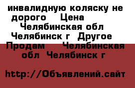 инвалидную коляску не дорого. › Цена ­ 6 000 - Челябинская обл., Челябинск г. Другое » Продам   . Челябинская обл.,Челябинск г.